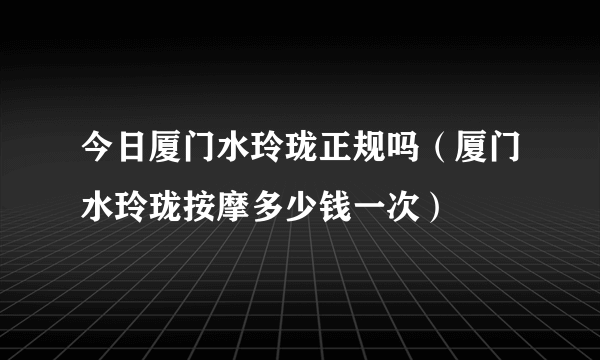 今日厦门水玲珑正规吗（厦门水玲珑按摩多少钱一次）