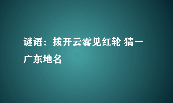 谜语：拨开云雾见红轮 猜一广东地名