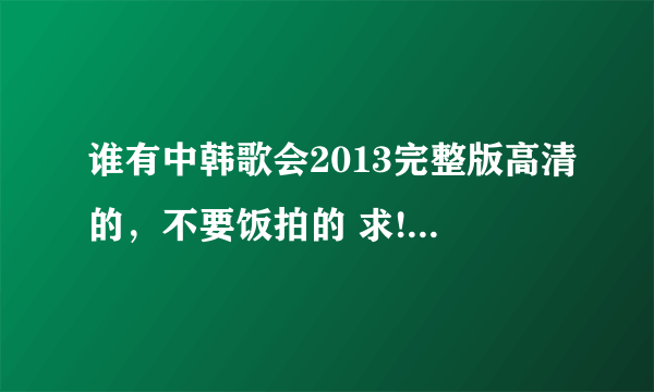 谁有中韩歌会2013完整版高清的，不要饭拍的 求!发箱里q870867761,谢