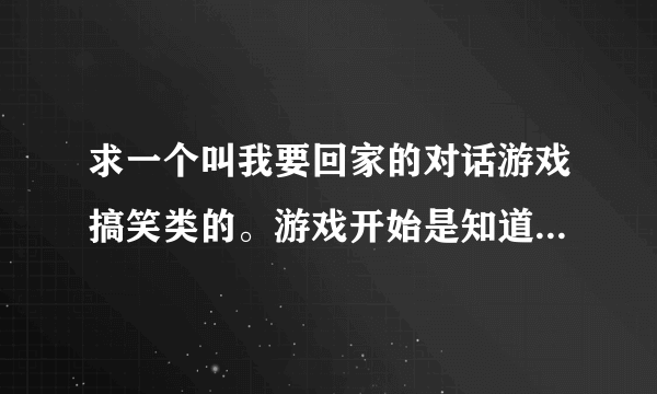 求一个叫我要回家的对话游戏搞笑类的。游戏开始是知道男的晕倒了醒来后失忆了他想找到回家的路。各种搞笑