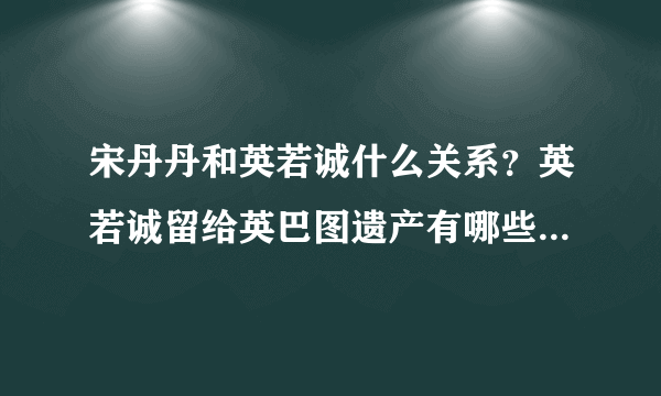 宋丹丹和英若诚什么关系？英若诚留给英巴图遗产有哪些_飞外网