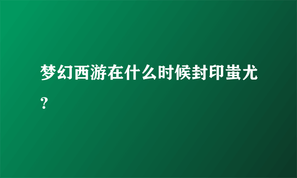 梦幻西游在什么时候封印蚩尤？