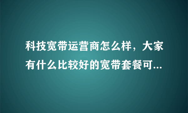 科技宽带运营商怎么样，大家有什么比较好的宽带套餐可以推荐的吗？