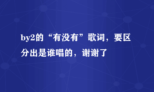 by2的“有没有”歌词，要区分出是谁唱的，谢谢了