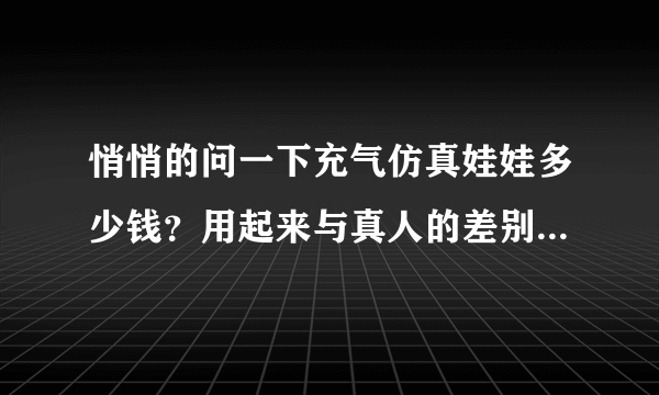 悄悄的问一下充气仿真娃娃多少钱？用起来与真人的差别大吗？请如实告诉我，谢谢!xzq