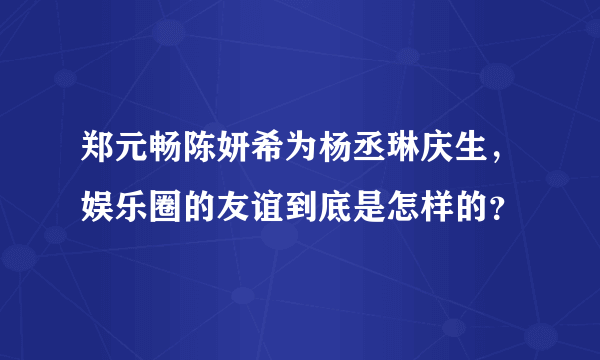 郑元畅陈妍希为杨丞琳庆生，娱乐圈的友谊到底是怎样的？