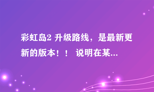 彩虹岛2 升级路线，是最新更新的版本！！ 说明在某一等级哪个怪的经验最多！ 80J以后的，之前的不用