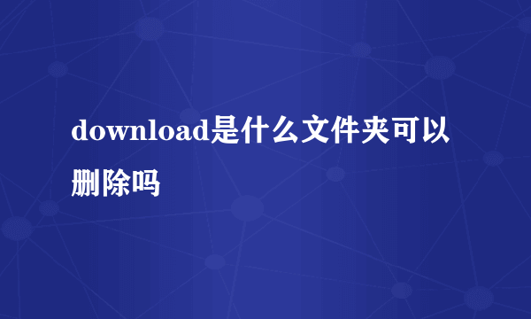 download是什么文件夹可以删除吗