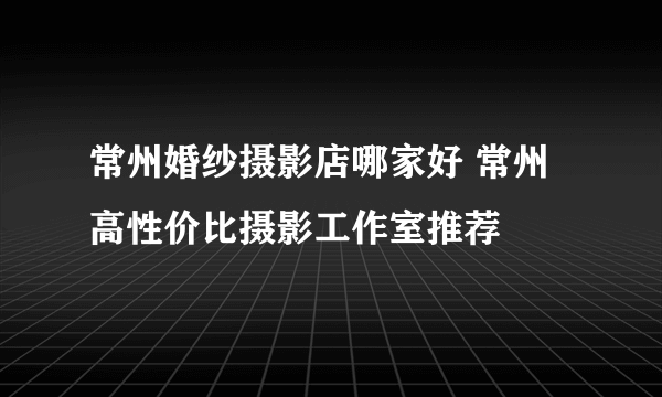 常州婚纱摄影店哪家好 常州高性价比摄影工作室推荐