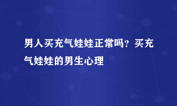 男人买充气娃娃正常吗？买充气娃娃的男生心理