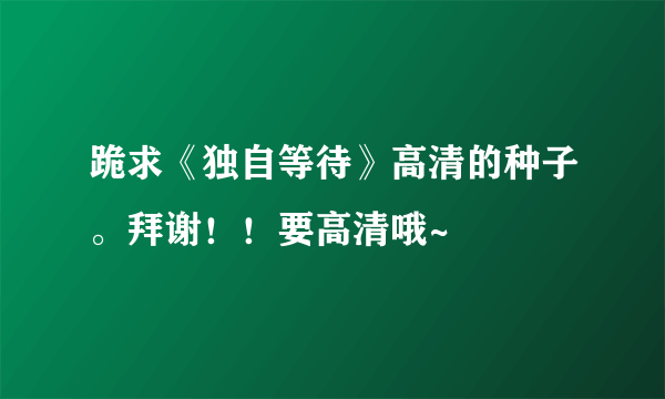 跪求《独自等待》高清的种子。拜谢！！要高清哦~