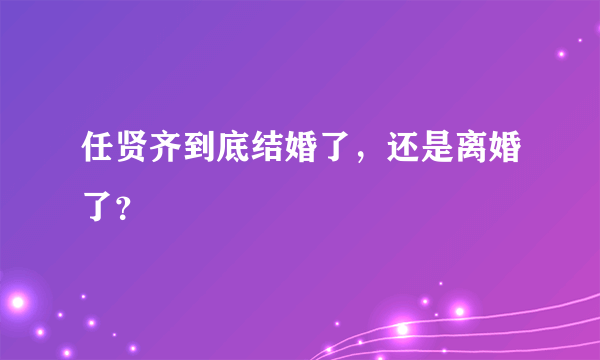 任贤齐到底结婚了，还是离婚了？