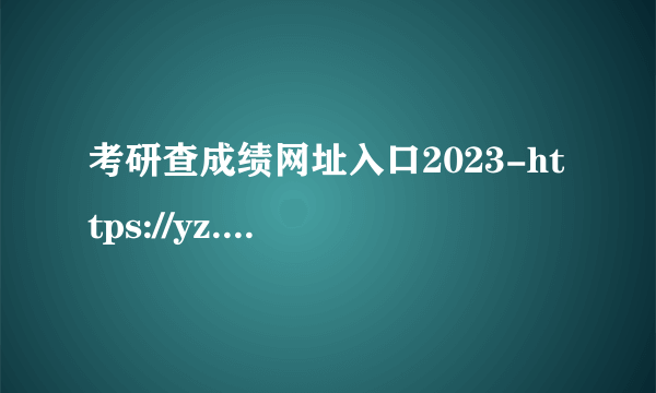 考研查成绩网址入口2023-https://yz.chsi.com.cn/