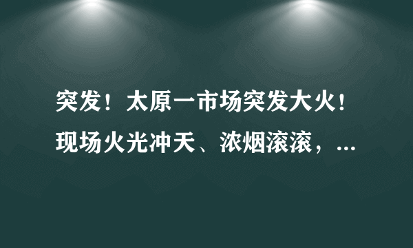 突发！太原一市场突发大火！现场火光冲天、浓烟滚滚，是否有造成人员伤亡？