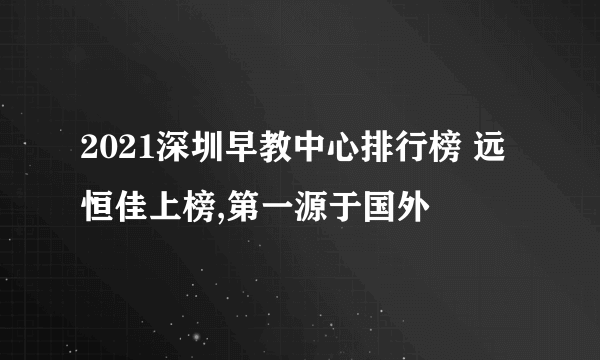 2021深圳早教中心排行榜 远恒佳上榜,第一源于国外