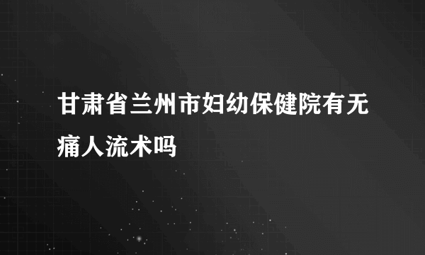 甘肃省兰州市妇幼保健院有无痛人流术吗