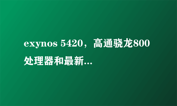 exynos 5420，高通骁龙800处理器和最新的Exynos 5420八核处理器哪个好