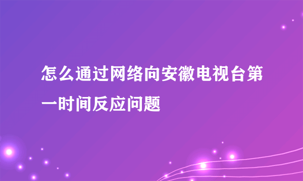 怎么通过网络向安徽电视台第一时间反应问题