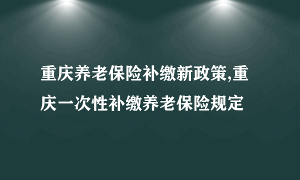 重庆养老保险补缴新政策,重庆一次性补缴养老保险规定