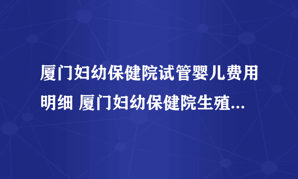 厦门妇幼保健院试管婴儿费用明细 厦门妇幼保健院生殖医学中心