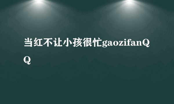 当红不让小孩很忙gaozifanQQ