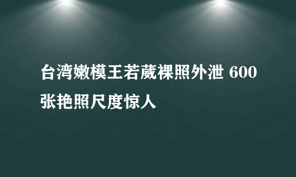 台湾嫩模王若葳裸照外泄 600张艳照尺度惊人