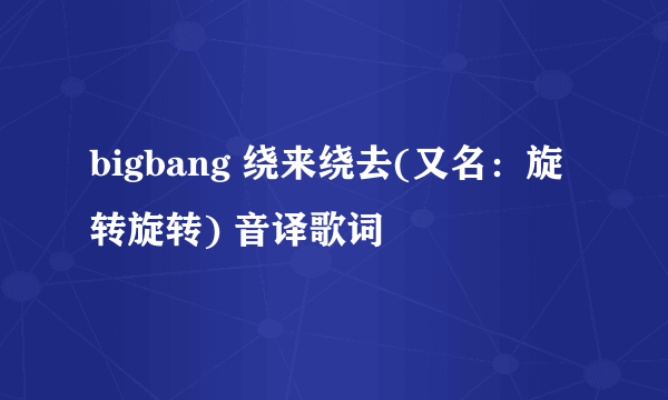 bigbang 绕来绕去(又名：旋转旋转) 音译歌词