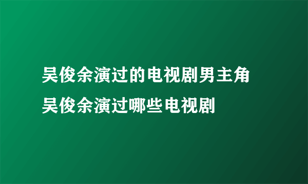 吴俊余演过的电视剧男主角 吴俊余演过哪些电视剧