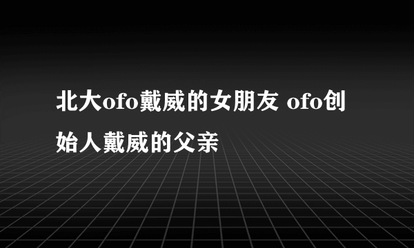 北大ofo戴威的女朋友 ofo创始人戴威的父亲