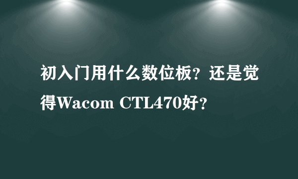 初入门用什么数位板？还是觉得Wacom CTL470好？