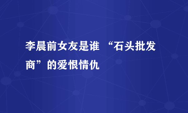 李晨前女友是谁 “石头批发商”的爱恨情仇