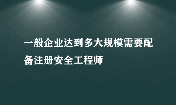 一般企业达到多大规模需要配备注册安全工程师