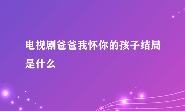 电视剧爸爸我怀你的孩子结局是什么