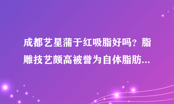 成都艺星蒲于红吸脂好吗？脂雕技艺颇高被誉为自体脂肪精雕精锐医师