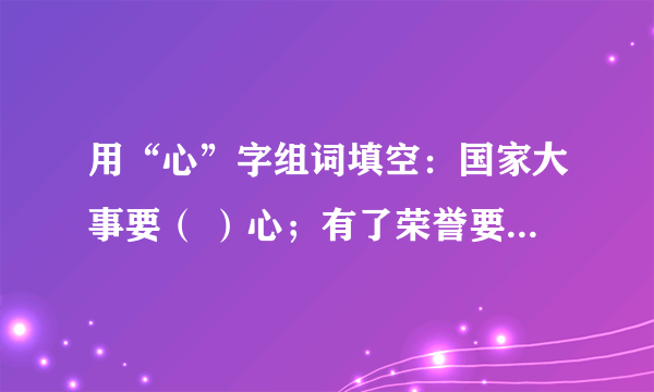 用“心”字组词填空：国家大事要（ ）心；有了荣誉要（ ）心；、受到挫折要（ ）心；对待工作要（ ）心；帮助别人要（ ）；课堂听课要（ ）心。谢了