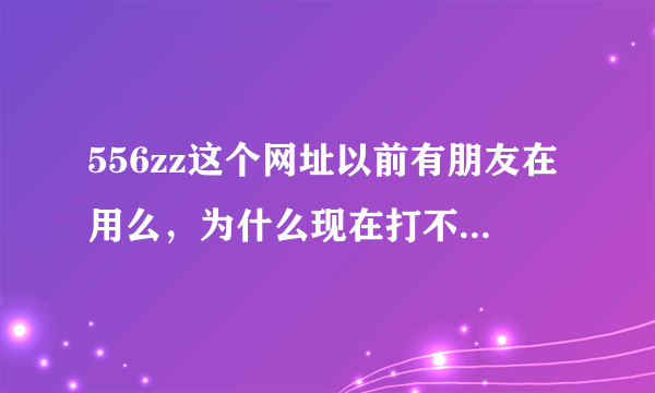 556zz这个网址以前有朋友在用么，为什么现在打不开了呢？