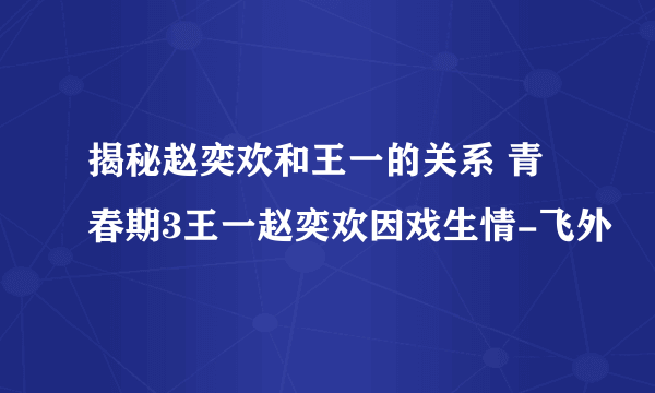 揭秘赵奕欢和王一的关系 青春期3王一赵奕欢因戏生情-飞外