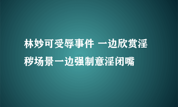 林妙可受辱事件 一边欣赏淫秽场景一边强制意淫闭嘴