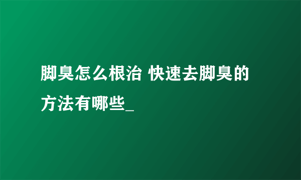 脚臭怎么根治 快速去脚臭的方法有哪些_