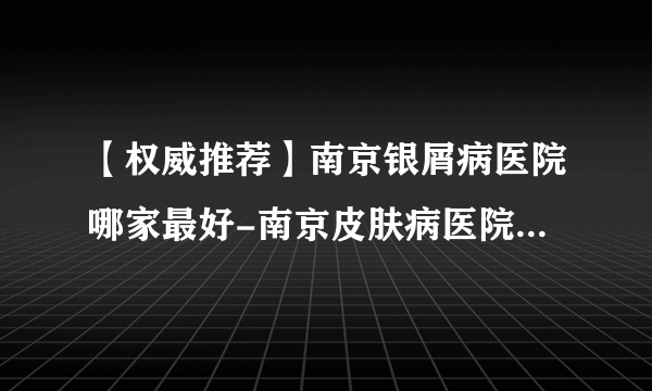 【权威推荐】南京银屑病医院哪家最好-南京皮肤病医院十大排名