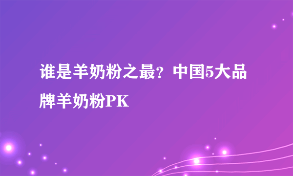 谁是羊奶粉之最？中国5大品牌羊奶粉PK