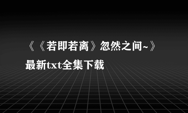 《《若即若离》忽然之间~》最新txt全集下载