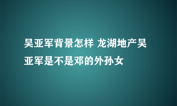 吴亚军背景怎样 龙湖地产吴亚军是不是邓的外孙女