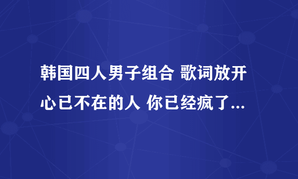 韩国四人男子组合 歌词放开心已不在的人 你已经疯了 这两句歌词是哪首歌