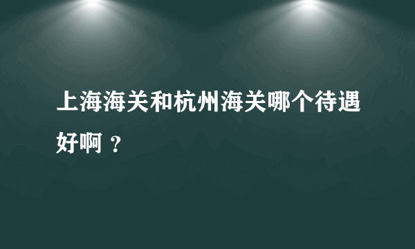 上海海关和杭州海关哪个待遇好啊 ？
