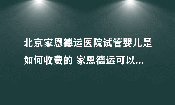 北京家恩德运医院试管婴儿是如何收费的 家恩德运可以申请做供卵试管吗