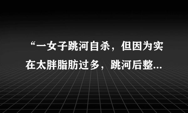 “一女子跳河自杀，但因为实在太胖脂肪过多，跳河后整个人浮在水面上。”是胖子的好处么？亲们怎么看？