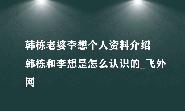 韩栋老婆李想个人资料介绍 韩栋和李想是怎么认识的_飞外网