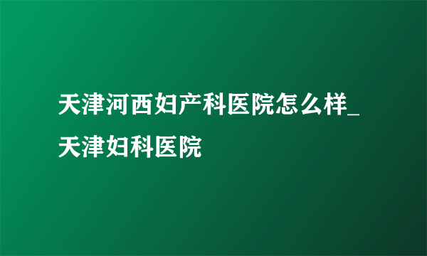 天津河西妇产科医院怎么样_天津妇科医院