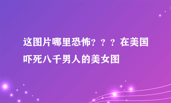 这图片哪里恐怖？？？在美国吓死八千男人的美女图